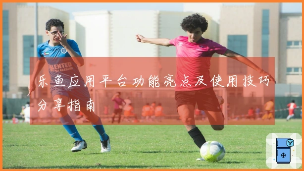 乐鱼应用平台功能亮点及使用技巧分享指南