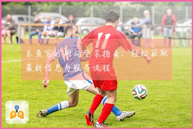 乐鱼官方网站登录指南：轻松获取最新信息与服务流程