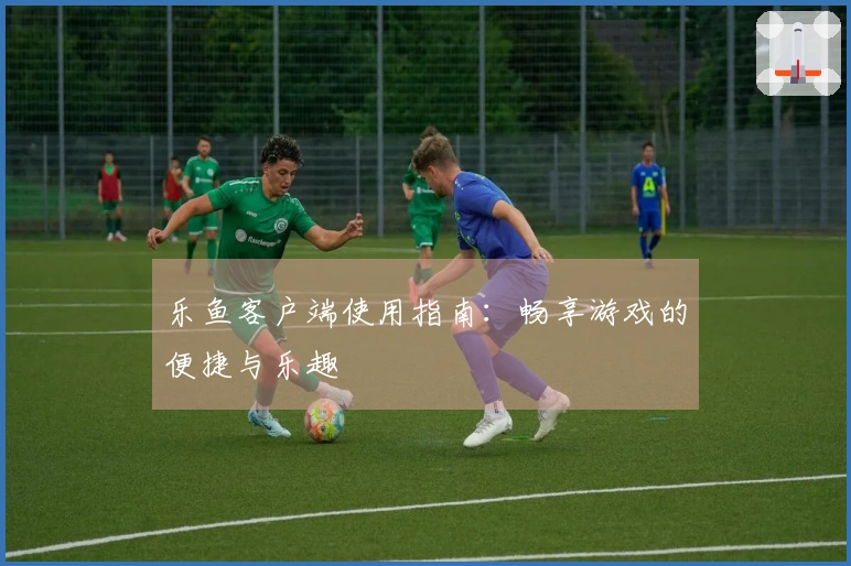 乐鱼客户端使用指南:畅享游戏的便捷与乐趣