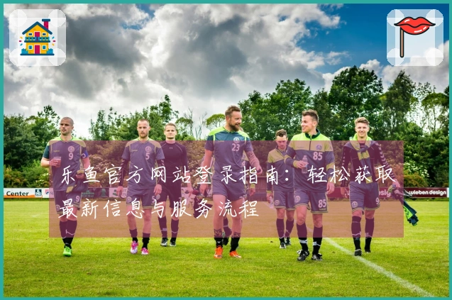 乐鱼官方网站登录指南:轻松获取最新信息与服务流程