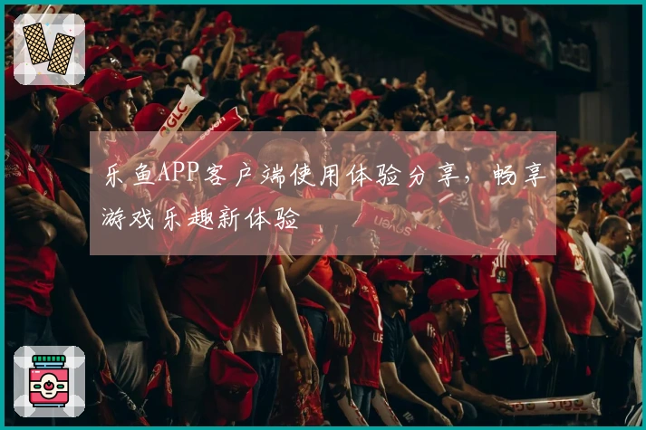 乐鱼APP客户端使用体验分享，畅享游戏乐趣新体验