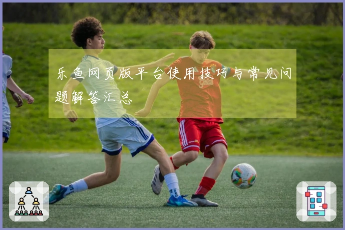 乐鱼网页版平台使用技巧与常见问题解答汇总