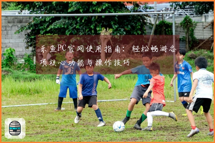 乐鱼PC官网使用指南：轻松畅游各项核心功能与操作技巧