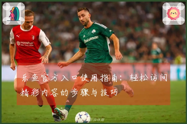 乐鱼官方入口使用指南：轻松访问精彩内容的步骤与技巧