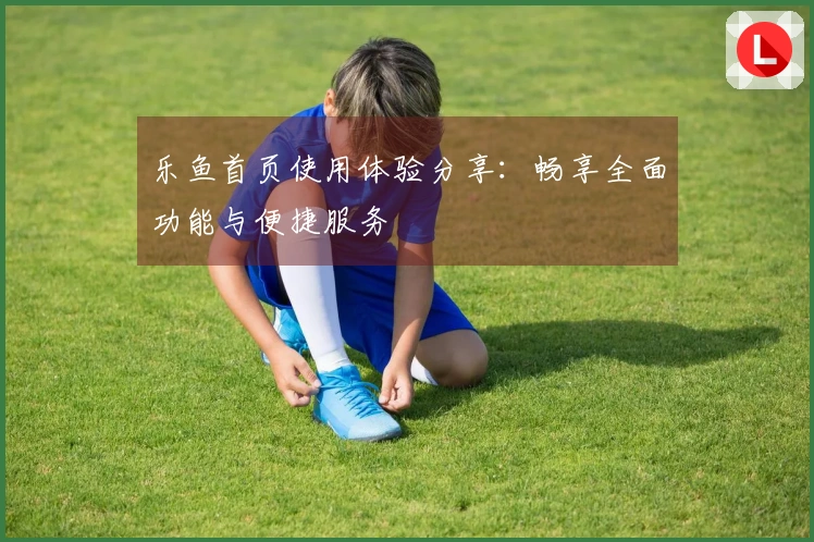 乐鱼首页使用体验分享：畅享全面功能与便捷服务
