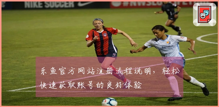 乐鱼官方网站注册流程说明,轻松快速获取账号的良好体验