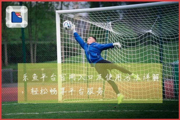 乐鱼平台官网入口及使用方法详解，轻松畅享平台服务