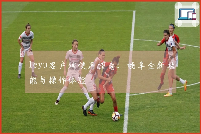 leyu客户端使用指南：畅享全新功能与操作体验