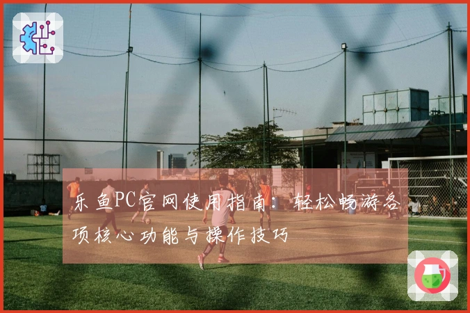 乐鱼PC官网使用指南：轻松畅游各项核心功能与操作技巧
