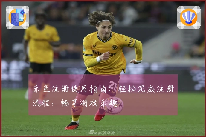 乐鱼注册使用指南：轻松完成注册流程，畅享游戏乐趣