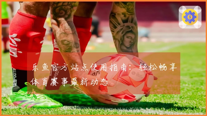 乐鱼官方站点使用指南：轻松畅享体育赛事最新动态