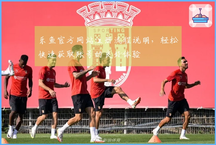 乐鱼官方网站注册流程说明，轻松快速获取账号的良好体验