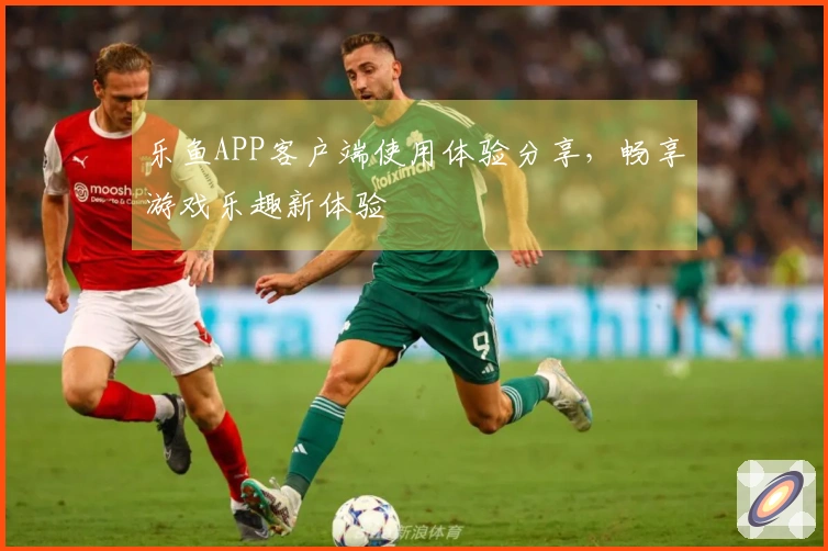 乐鱼APP客户端使用体验分享，畅享游戏乐趣新体验